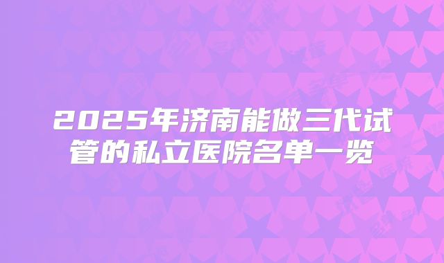 2025年济南能做三代试管的私立医院名单一览