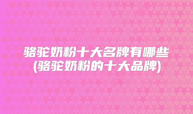 骆驼奶粉十大名牌有哪些(骆驼奶粉的十大品牌)
