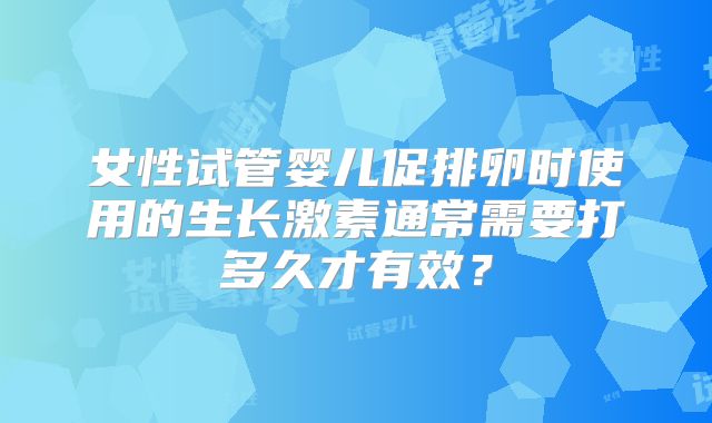 女性试管婴儿促排卵时使用的生长激素通常需要打多久才有效？