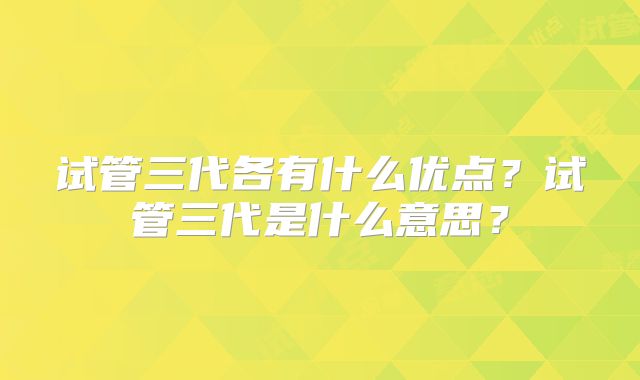 试管三代各有什么优点？试管三代是什么意思？