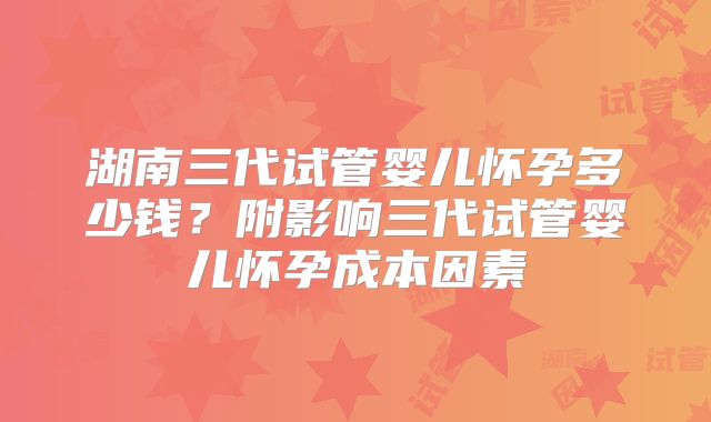 湖南三代试管婴儿怀孕多少钱？附影响三代试管婴儿怀孕成本因素