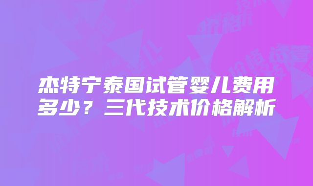 杰特宁泰国试管婴儿费用多少？三代技术价格解析