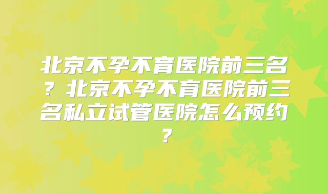 北京不孕不育医院前三名？北京不孕不育医院前三名私立试管医院怎么预约？