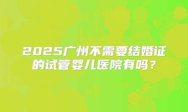 2025广州不需要结婚证的试管婴儿医院有吗？