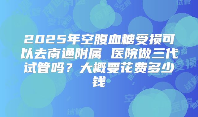 2025年空腹血糖受损可以去南通附属 医院做三代试管吗?大概要花费多少钱