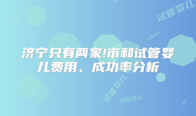 济宁只有两家!市和试管婴儿费用、成功率分析