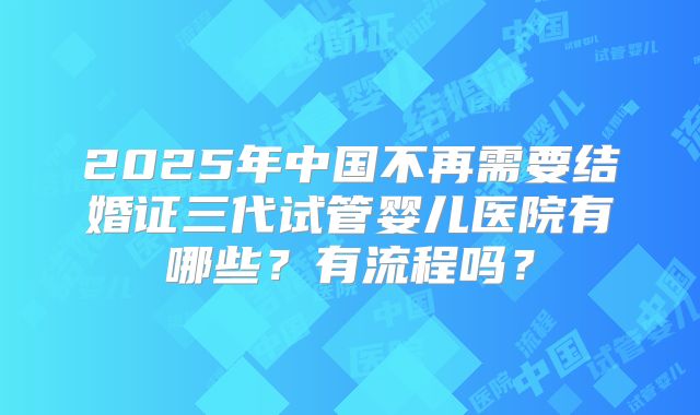 2025年中国不再需要结婚证三代试管婴儿医院有哪些？有流程吗？
