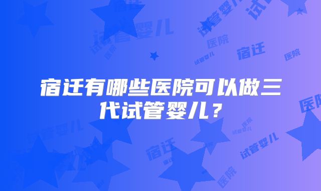 宿迁有哪些医院可以做三代试管婴儿？