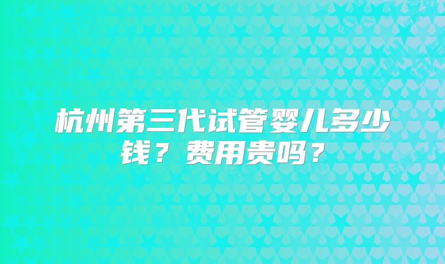 杭州第三代试管婴儿多少钱？费用贵吗？