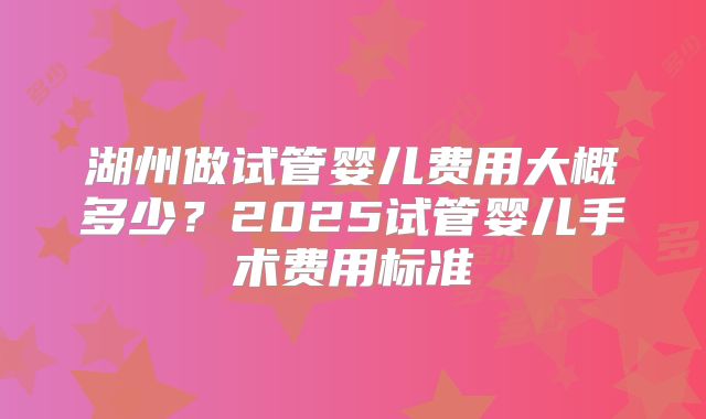 湖州做试管婴儿费用大概多少?2025试管婴儿手术费用标准
