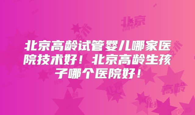 北京高龄试管婴儿哪家医院技术好！北京高龄生孩子哪个医院好！