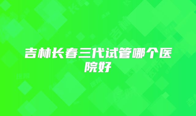 吉林长春三代试管哪个医院好