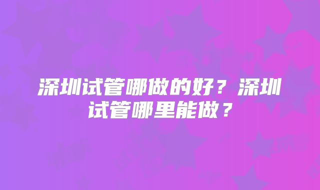 深圳试管哪做的好？深圳试管哪里能做？