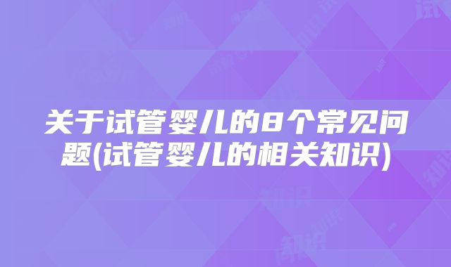 关于试管婴儿的8个常见问题(试管婴儿的相关知识)