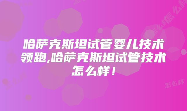 哈萨克斯坦试管婴儿技术领跑,哈萨克斯坦试管技术怎么样！