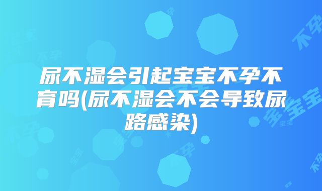 尿不湿会引起宝宝不孕不育吗(尿不湿会不会导致尿路感染)