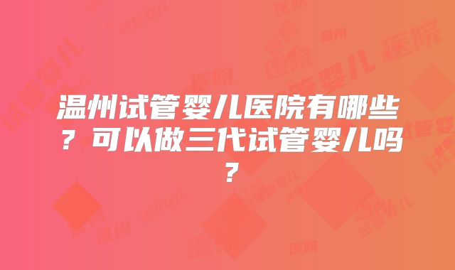温州试管婴儿医院有哪些？可以做三代试管婴儿吗？