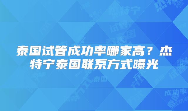 泰国试管成功率哪家高？杰特宁泰国联系方式曝光