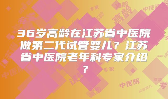 36岁高龄在江苏省中医院做第二代试管婴儿？江苏省中医院老年科专家介绍？