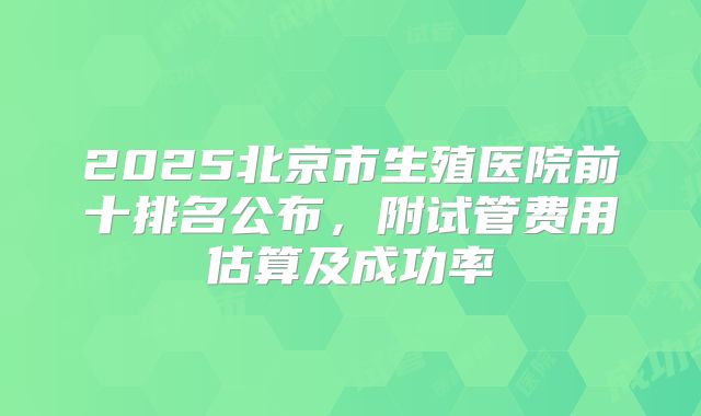 2025北京市生殖医院前十排名公布，附试管费用估算及成功率