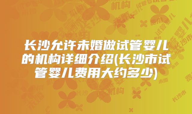 长沙允许未婚做试管婴儿的机构详细介绍(长沙市试管婴儿费用大约多少)