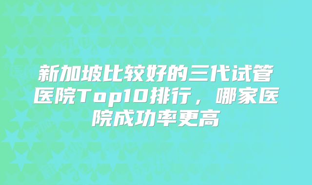 新加坡比较好的三代试管医院Top10排行，哪家医院成功率更高