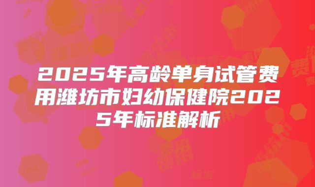 2025年高龄单身试管费用潍坊市妇幼保健院2025年标准解析