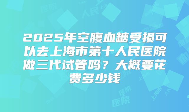 2025年空腹血糖受损可以去上海市第十人民医院做三代试管吗?大概要花费多少钱