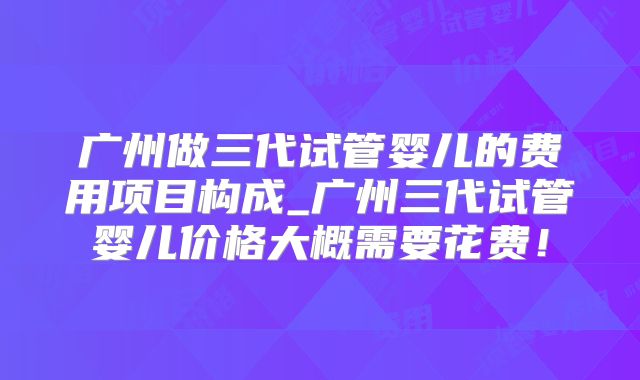 广州做三代试管婴儿的费用项目构成_广州三代试管婴儿价格大概需要花费！