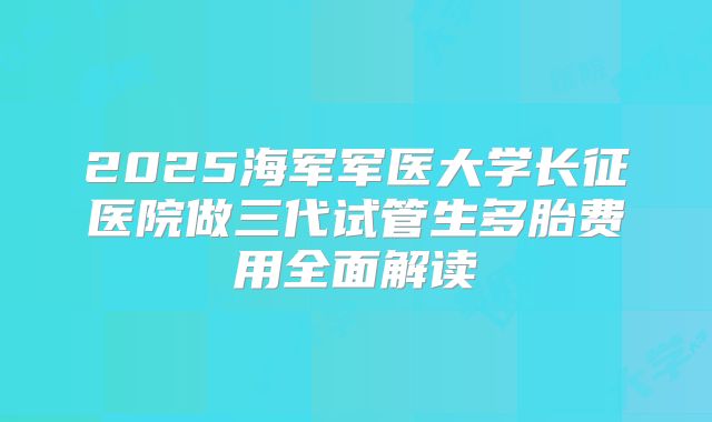 2025海军军医大学长征医院做三代试管生多胎费用全面解读