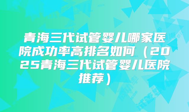青海三代试管婴儿哪家医院成功率高排名如何（2025青海三代试管婴儿医院推荐）