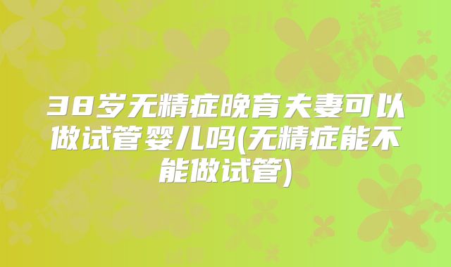 38岁无精症晚育夫妻可以做试管婴儿吗(无精症能不能做试管)