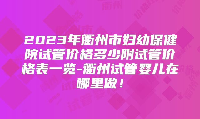 2023年衢州市妇幼保健院试管价格多少附试管价格表一览-衢州试管婴儿在哪里做！