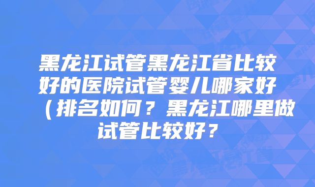 黑龙江试管黑龙江省比较好的医院试管婴儿哪家好(排名如何?黑龙江哪里做试管比较好?
