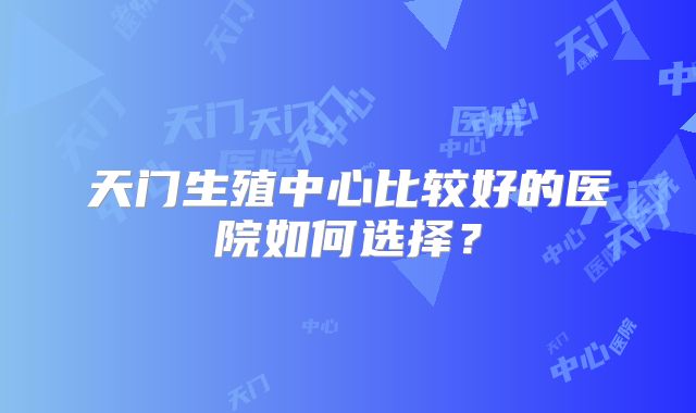 天门生殖中心比较好的医院如何选择?