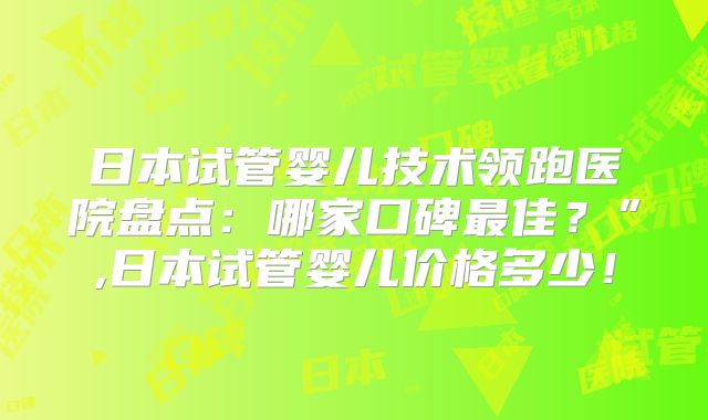日本试管婴儿技术领跑医院盘点：哪家口碑最佳？”,日本试管婴儿价格多少！
