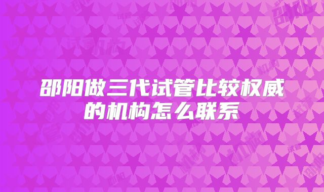 邵阳做三代试管比较权威的机构怎么联系
