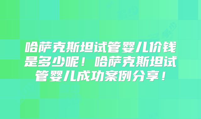 哈萨克斯坦试管婴儿价钱是多少呢！哈萨克斯坦试管婴儿成功案例分享！