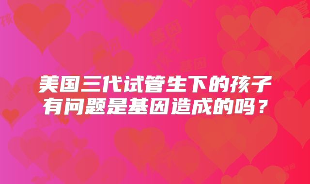 美国三代试管生下的孩子有问题是基因造成的吗？