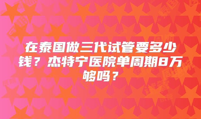 在泰国做三代试管要多少钱？杰特宁医院单周期8万够吗？
