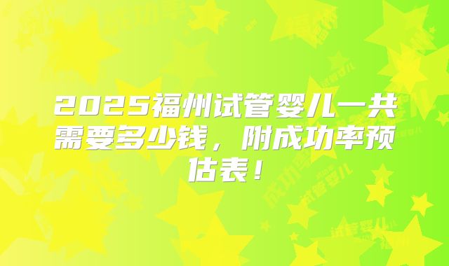2025福州试管婴儿一共需要多少钱，附成功率预估表！