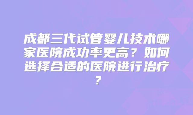 成都三代试管婴儿技术哪家医院成功率更高？如何选择合适的医院进行治疗？