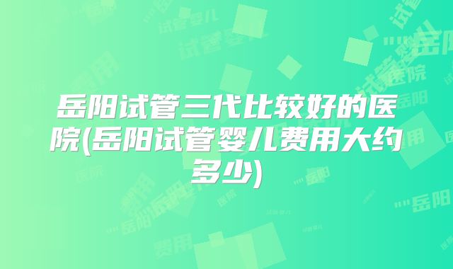 岳阳试管三代比较好的医院(岳阳试管婴儿费用大约多少)