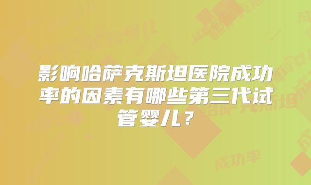 影响哈萨克斯坦医院成功率的因素有哪些第三代试管婴儿?