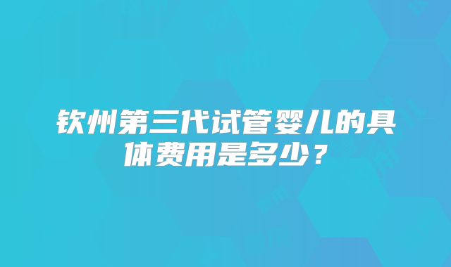 钦州第三代试管婴儿的具体费用是多少？