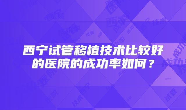 西宁试管移植技术比较好的医院的成功率如何？