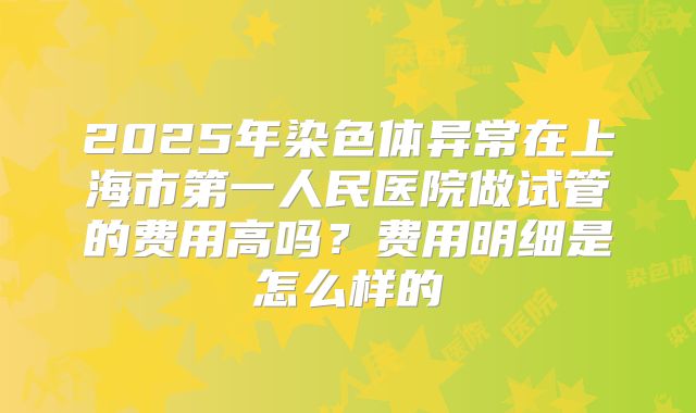 2025年染色体异常在上海市第一人民医院做试管的费用高吗?费用明细是怎么样的