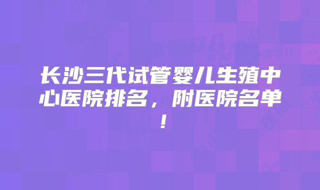 长沙三代试管婴儿生殖中心医院排名，附医院名单！