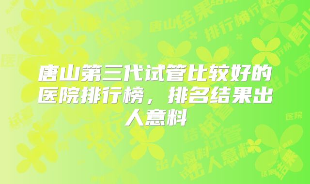 唐山第三代试管比较好的医院排行榜，排名结果出人意料