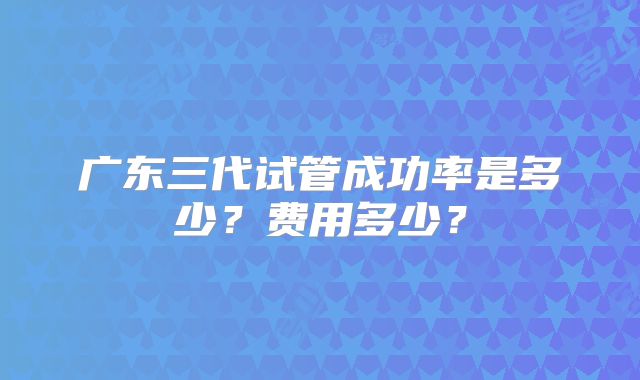 广东三代试管成功率是多少？费用多少？